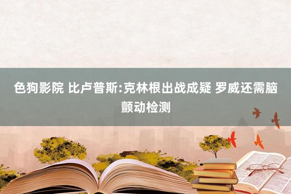 色狗影院 比卢普斯:克林根出战成疑 罗威还需脑颤动检测