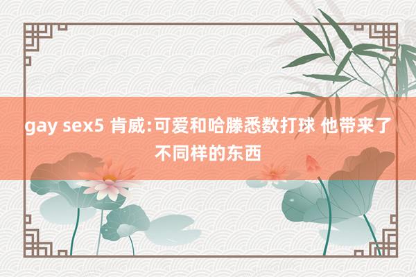 gay sex5 肯威:可爱和哈滕悉数打球 他带来了不同样的东西