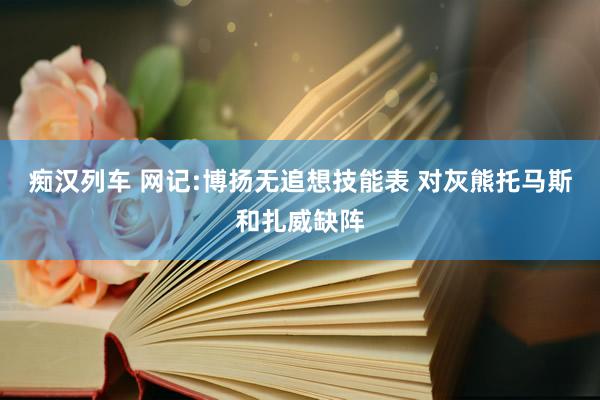 痴汉列车 网记:博扬无追想技能表 对灰熊托马斯和扎威缺阵