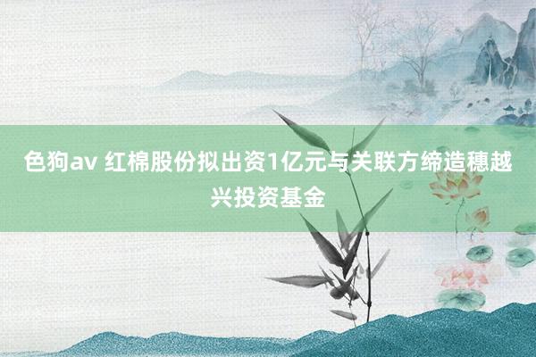 色狗av 红棉股份拟出资1亿元与关联方缔造穗越兴投资基金