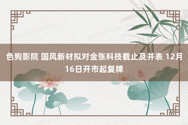 色狗影院 国风新材拟对金张科技截止及并表 12月16日开市起复牌