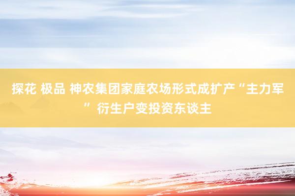 探花 极品 神农集团家庭农场形式成扩产“主力军” 衍生户变投资东谈主