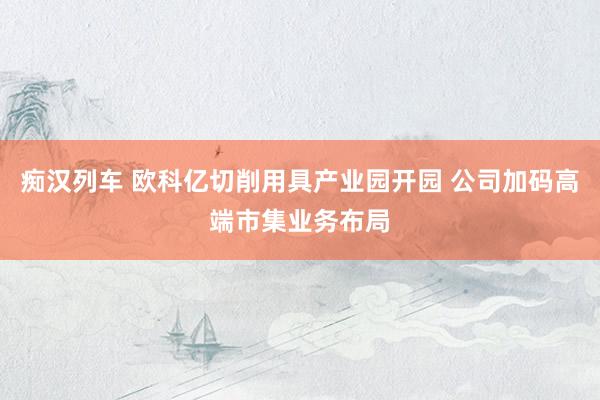 痴汉列车 欧科亿切削用具产业园开园 公司加码高端市集业务布局