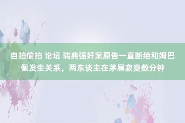 自拍偷拍 论坛 瑞典强奸案原告一直断绝和姆巴佩发生关系，两东谈主在茅厕寂寞数分钟