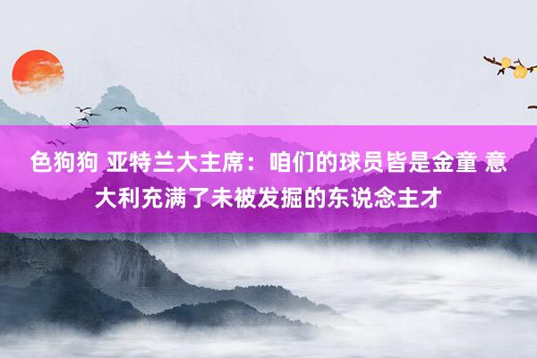 色狗狗 亚特兰大主席:咱们的球员皆是金童 意大利充满了未被发掘的东说念主才