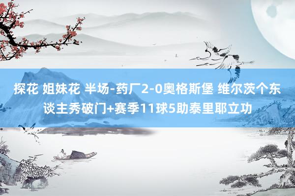 探花 姐妹花 半场-药厂2-0奥格斯堡 维尔茨个东谈主秀破门+赛季11球5助泰里耶立功