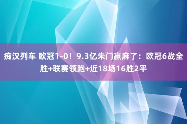 痴汉列车 欧冠1-0！9.3亿朱门赢麻了：欧冠6战全胜+联赛领跑+近18场16胜2平