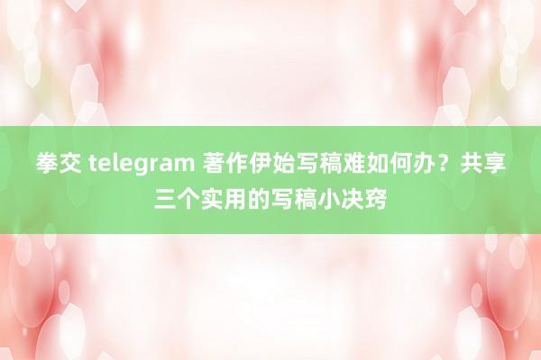 拳交 telegram 著作伊始写稿难如何办？共享三个实用的写稿小决窍