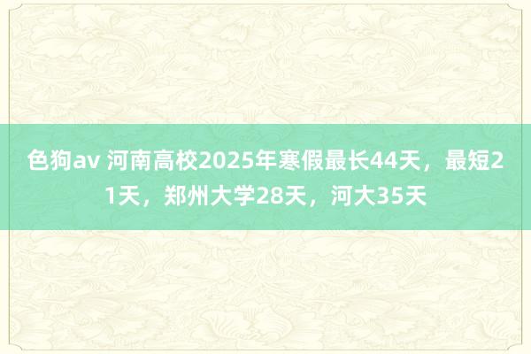色狗av 河南高校2025年寒假最长44天，最短21天，郑州大学28天，河大35天