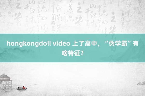 hongkongdoll video 上了高中，“伪学霸”有啥特征？
