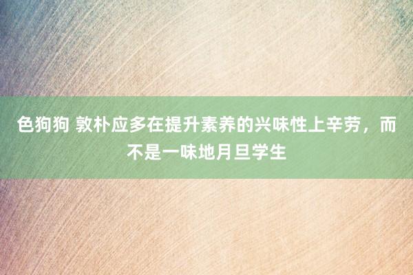 色狗狗 敦朴应多在提升素养的兴味性上辛劳，而不是一味地月旦学生