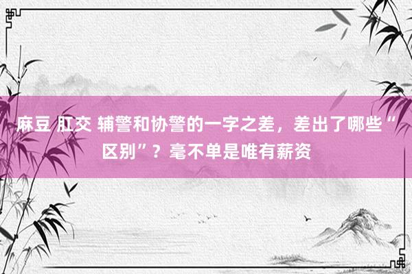 麻豆 肛交 辅警和协警的一字之差，差出了哪些“区别”？毫不单是唯有薪资