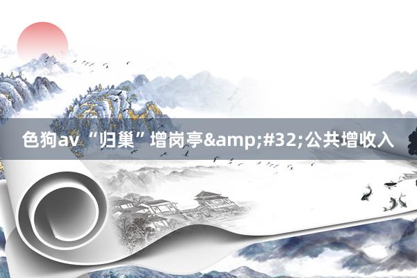 色狗av “归巢”增岗亭&#32;公共增收入