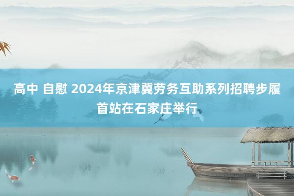 高中 自慰 2024年京津冀劳务互助系列招聘步履首站在石家庄举行