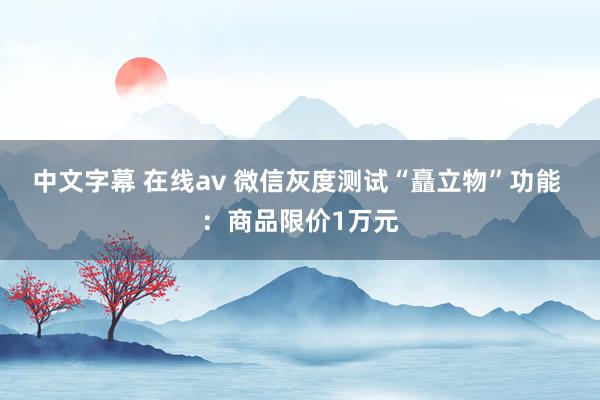 中文字幕 在线av 微信灰度测试“矗立物”功能 ：商品限价1万元