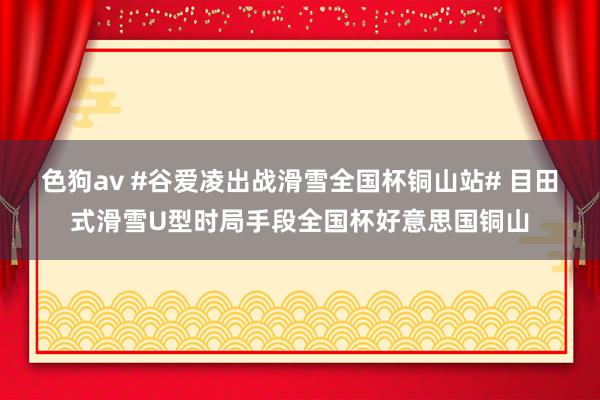 色狗av #谷爱凌出战滑雪全国杯铜山站# 目田式滑雪U型时局手段全国杯好意思国铜山