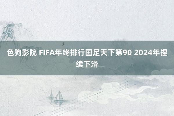 色狗影院 FIFA年终排行国足天下第90 2024年捏续下滑