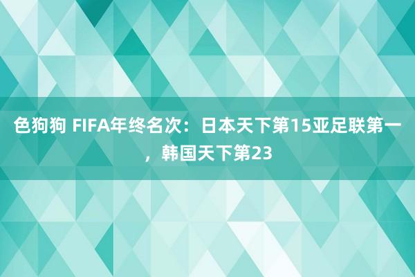 色狗狗 FIFA年终名次：日本天下第15亚足联第一，韩国天下第23