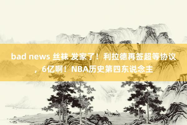 bad news 丝袜 发家了！利拉德再签超等协议，6亿啊！NBA历史第四东说念主
