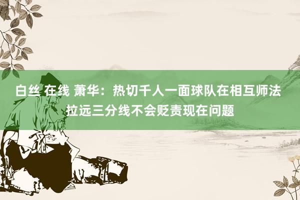 白丝 在线 萧华：热切千人一面球队在相互师法 拉远三分线不会贬责现在问题