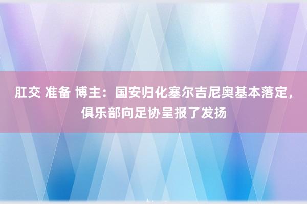 肛交 准备 博主：国安归化塞尔吉尼奥基本落定，俱乐部向足协呈报了发扬