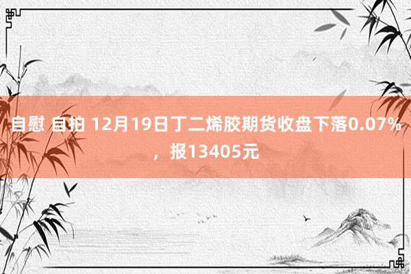 自慰 自拍 12月19日丁二烯胶期货收盘下落0.07%，报13405元