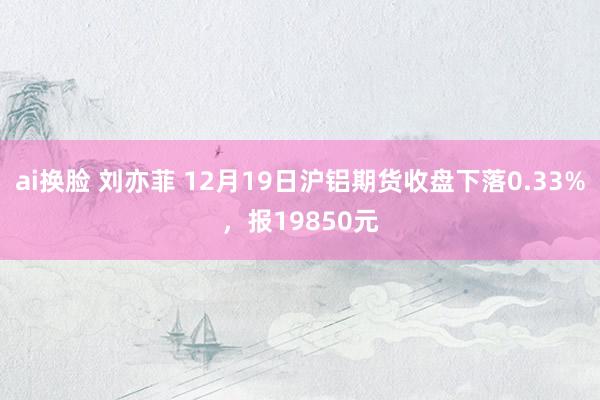 ai换脸 刘亦菲 12月19日沪铝期货收盘下落0.33%，报19850元