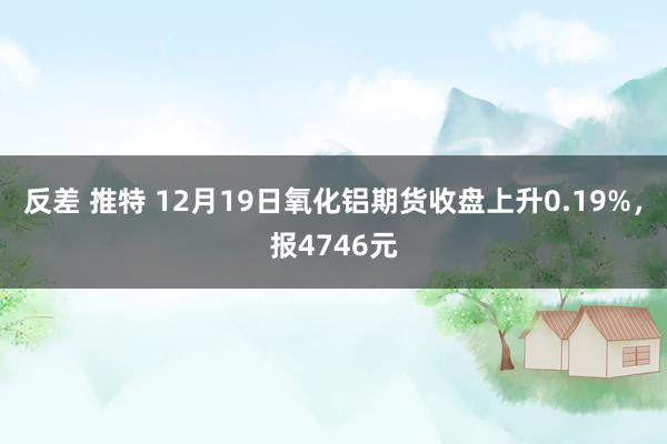 反差 推特 12月19日氧化铝期货收盘上升0.19%，报4746元