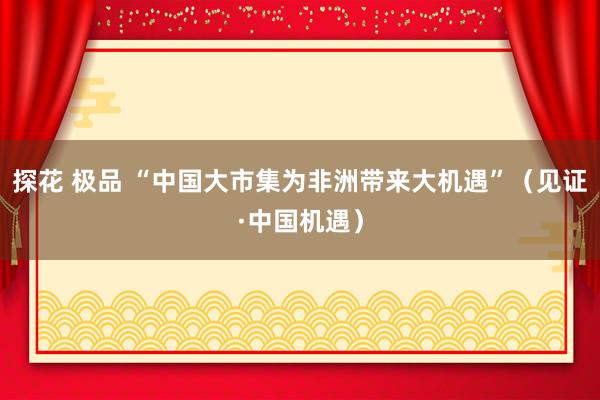 探花 极品 “中国大市集为非洲带来大机遇”（见证·中国机遇）