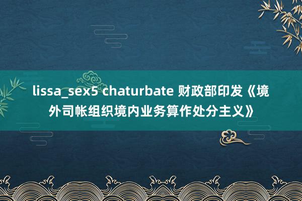 lissa_sex5 chaturbate 财政部印发《境外司帐组织境内业务算作处分主义》
