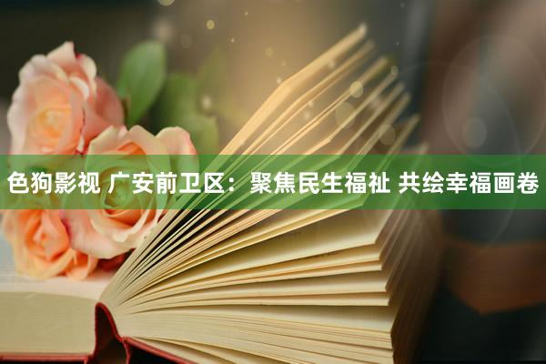 色狗影视 广安前卫区：聚焦民生福祉 共绘幸福画卷