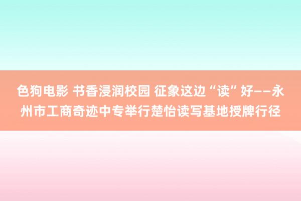 色狗电影 书香浸润校园 征象这边“读”好——永州市工商奇迹中专举行楚怡读写基地授牌行径