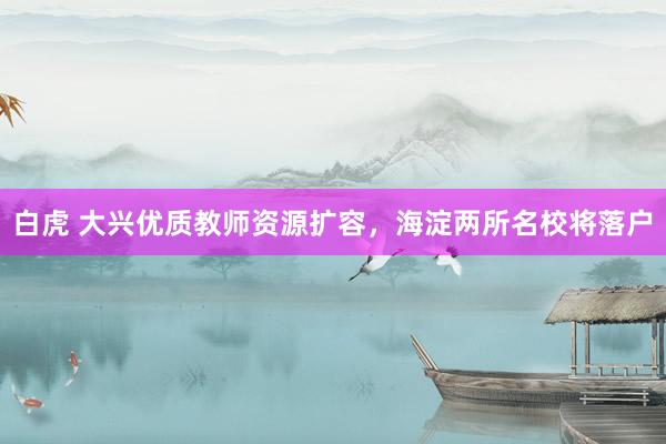 白虎 大兴优质教师资源扩容，海淀两所名校将落户