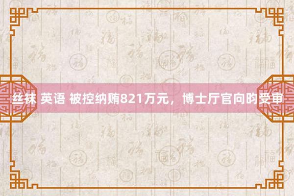丝袜 英语 被控纳贿821万元，博士厅官向昀受审