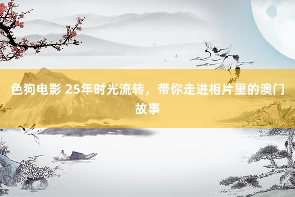 色狗电影 25年时光流转，带你走进相片里的澳门故事