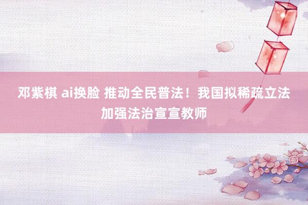 邓紫棋 ai换脸 推动全民普法！我国拟稀疏立法加强法治宣宣教师