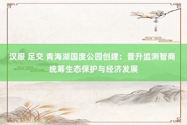 汉服 足交 青海湖国度公园创建：晋升监测智商 统筹生态保护与经济发展