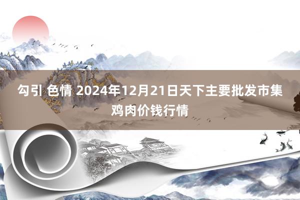 勾引 色情 2024年12月21日天下主要批发市集鸡肉价钱行情