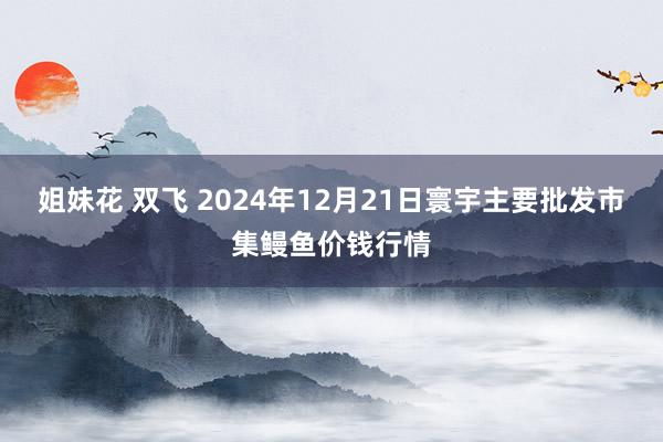 姐妹花 双飞 2024年12月21日寰宇主要批发市集鳗鱼价钱行情