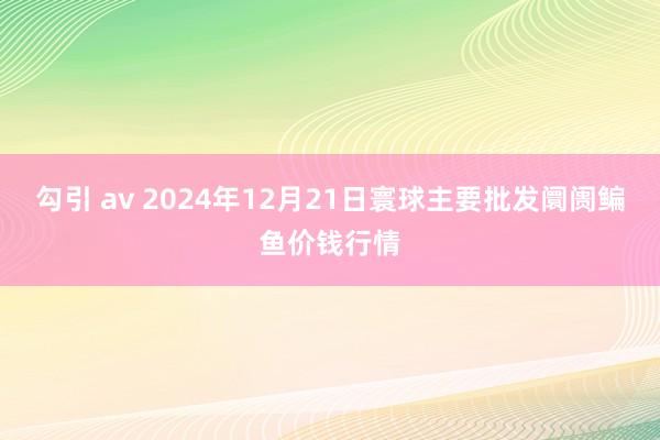勾引 av 2024年12月21日寰球主要批发阛阓鳊鱼价钱行情