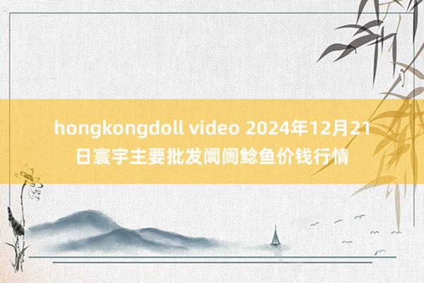 hongkongdoll video 2024年12月21日寰宇主要批发阛阓鲶鱼价钱行情
