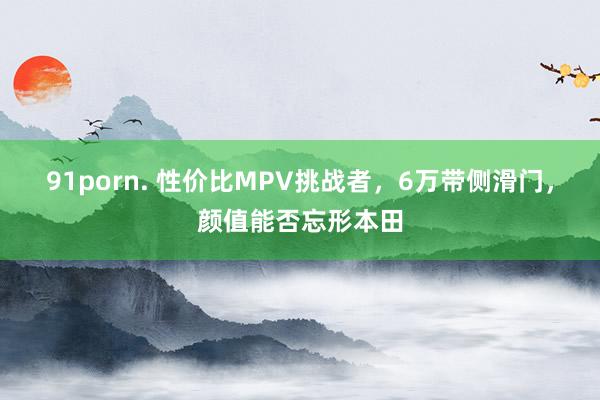 91porn. 性价比MPV挑战者，6万带侧滑门，颜值能否忘形本田