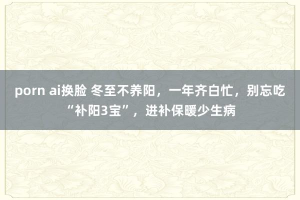 porn ai换脸 冬至不养阳，一年齐白忙，别忘吃“补阳3宝”，进补保暖少生病