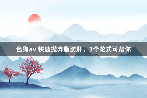 色狗av 快速抛弃脂肪肝，3个花式可帮你