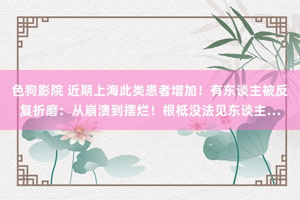 色狗影院 近期上海此类患者增加！有东谈主被反复折磨：从崩溃到摆烂！根柢没法见东谈主…