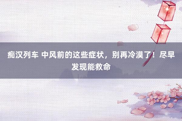 痴汉列车 中风前的这些症状，别再冷漠了！尽早发现能救命