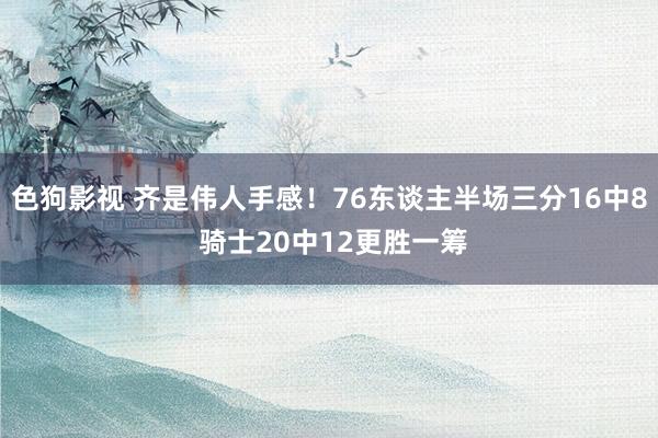 色狗影视 齐是伟人手感！76东谈主半场三分16中8 骑士20中12更胜一筹