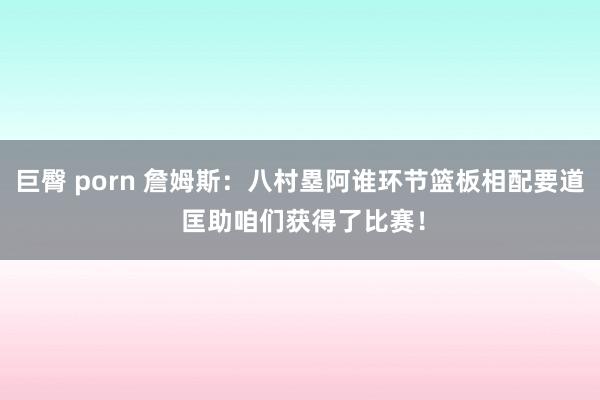 巨臀 porn 詹姆斯：八村塁阿谁环节篮板相配要道 匡助咱们获得了比赛！