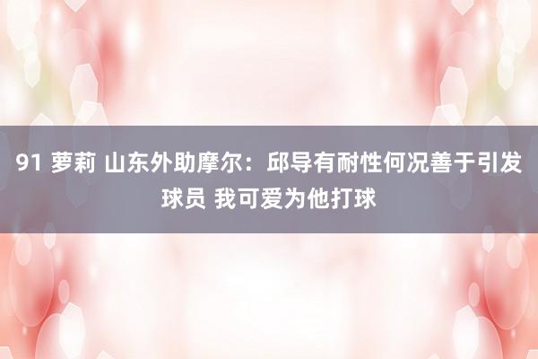 91 萝莉 山东外助摩尔：邱导有耐性何况善于引发球员 我可爱为他打球