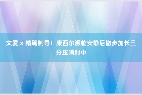 文爱 x 精确制导！康西尔濒临安静后撤步加长三分压哨射中